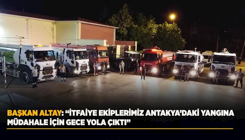 BAŞKAN ALTAY: “İTFAİYE EKİPLERİMİZ ANTAKYA’DAKİ YANGINA MÜDAHALE İÇİN GECE YOLA ÇIKTI”