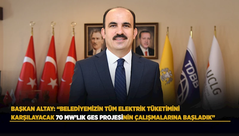 BAŞKAN ALTAY: “BELEDİYEMİZİN TÜM ELEKTRİK TÜKETİMİNİ KARŞILAYACAK 70 MW’LIK GES PROJESİNİN ÇALIŞMALARINA BAŞLADIK”